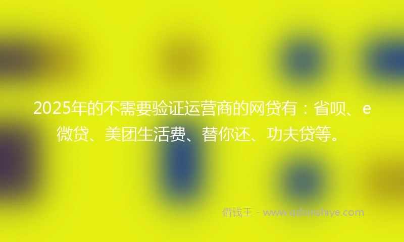 2025年的不需要验证运营商的网贷有：省呗、e微贷、美团生活费、替你还、功夫贷等。