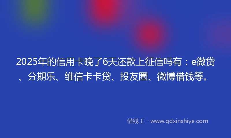 2025年的信用卡晚了6天还款上征信吗有：e微贷、分期乐、维信卡卡贷、投友圈、微博借钱等。