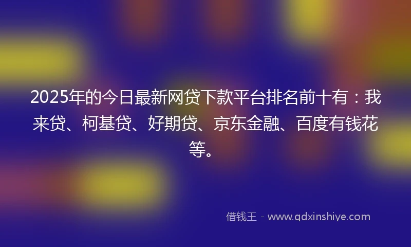 2025年的今日最新网贷下款平台排名前十有：我来贷、柯基贷、好期贷、京东金融、百度有钱花等。