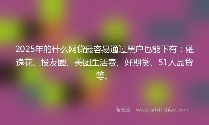 2025年的什么网贷最容易通过黑户也能下有：融逸花、投友圈、美团生活费、好期贷、51人品贷等。