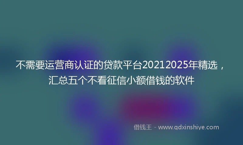 不需要运营商认证的贷款平台20212025年精选,汇总五个不看征信小额借钱的软件
