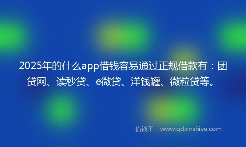 2025年的什么app借钱容易通过正规借款有：团贷网、读秒贷、e微贷、洋钱罐、微粒贷等。