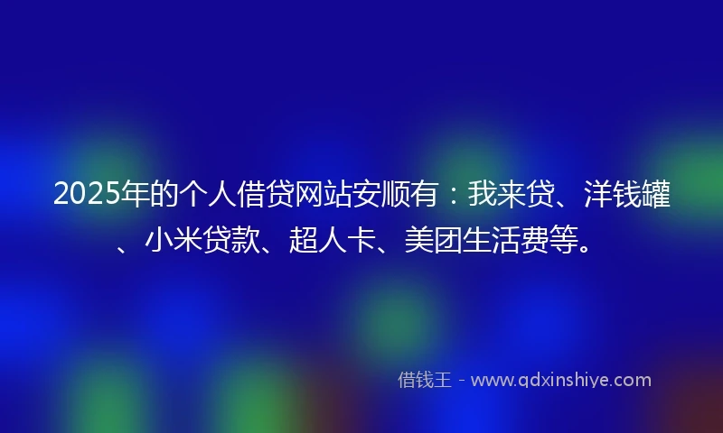 2025年的个人借贷网站安顺有：我来贷、洋钱罐、小米贷款、超人卡、美团生活费等。