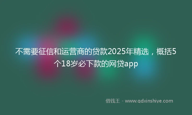 不需要征信和运营商的贷款2025年精选，概括5个18岁必下款的网贷app