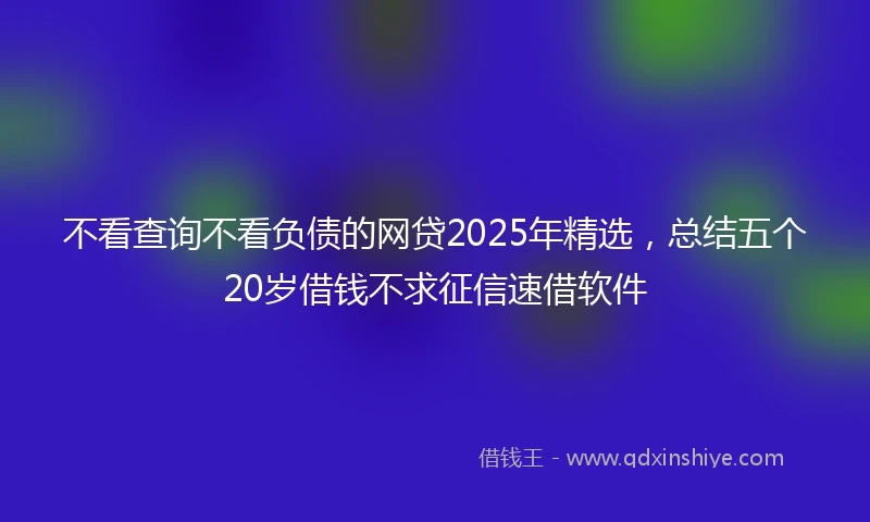 不看查询不看负债的网贷2025年精选,总结五个20岁借钱不求征信速借软件