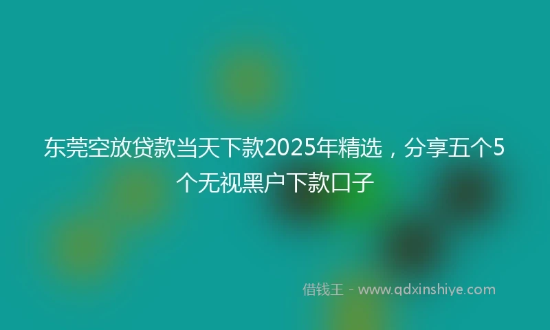 东莞空放贷款当天下款2025年精选，分享五个5个无视黑户下款口子