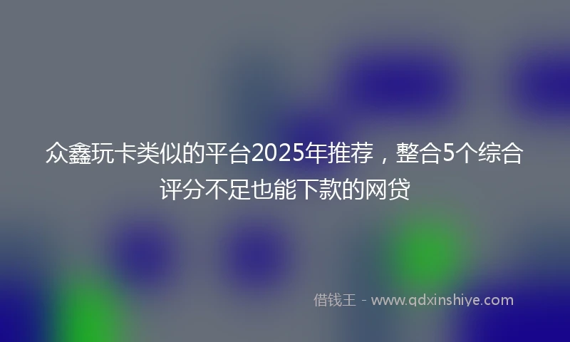 众鑫玩卡类似的平台2025年推荐，整合5个综合评分不足也能下款的网贷