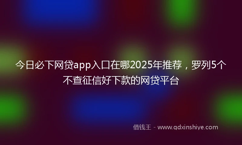 今日必下网贷app入口在哪2025年推荐，罗列5个不查征信好下款的网贷平台
