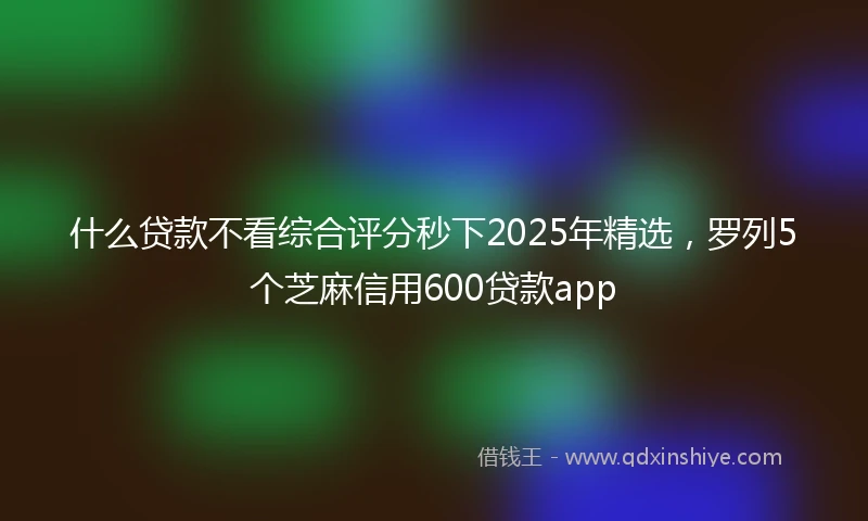 什么贷款不看综合评分秒下2025年精选，罗列5个芝麻信用600贷款app