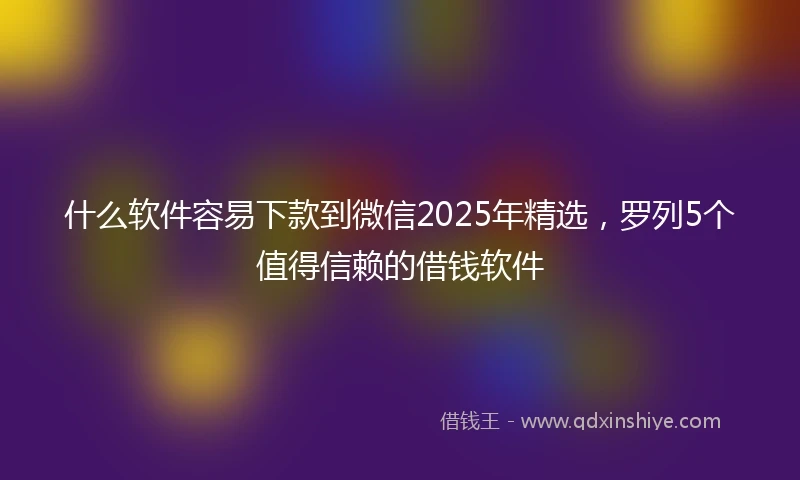 什么软件容易下款到微信2025年精选，罗列5个值得信赖的借钱软件