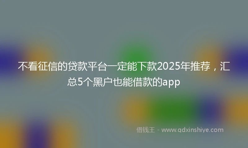不看征信的贷款平台一定能下款2025年推荐，汇总5个黑户也能借款的app