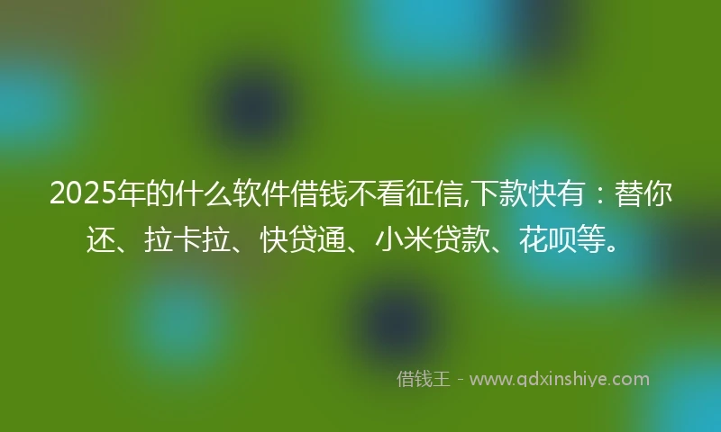 2025年的什么软件借钱不看征信,下款快有：替你还、拉卡拉、快贷通、小米贷款、花呗等。