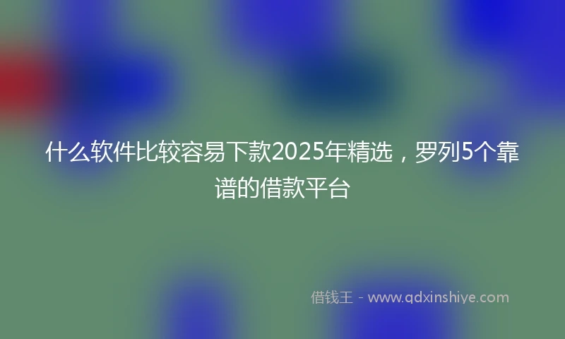 什么软件比较容易下款2025年精选，罗列5个靠谱的借款平台