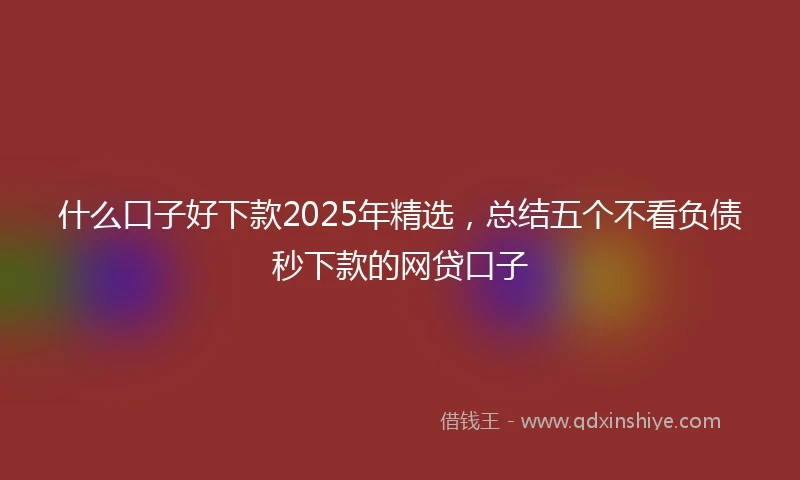 什么口子好下款2025年精选，总结五个不看负债秒下款的网贷口子