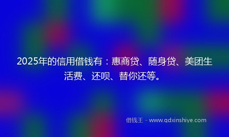 2025年的信用借钱有：惠商贷、随身贷、美团生活费、还呗、替你还等。