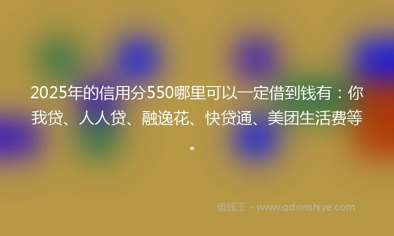 2025年的信用分550哪里可以一定借到钱有：你我贷、人人贷、融逸花、快贷通、美团生活费等。