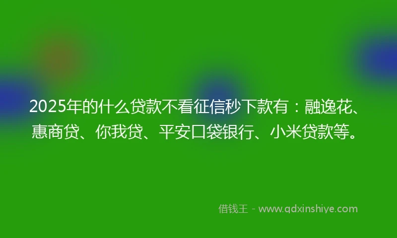 2025年的什么贷款不看征信秒下款有：融逸花、惠商贷、你我贷、平安口袋银行、小米贷款等。