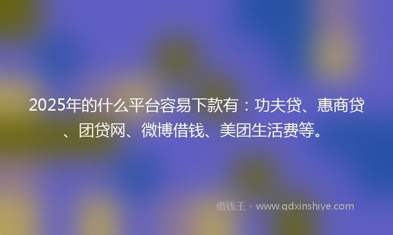 2025年的什么平台容易下款有：功夫贷、惠商贷、团贷网、微博借钱、美团生活费等。