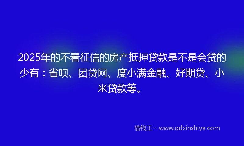 2025年的不看征信的房产抵押贷款是不是会贷的少有：省呗、团贷网、度小满金融、好期贷、小米贷款等。