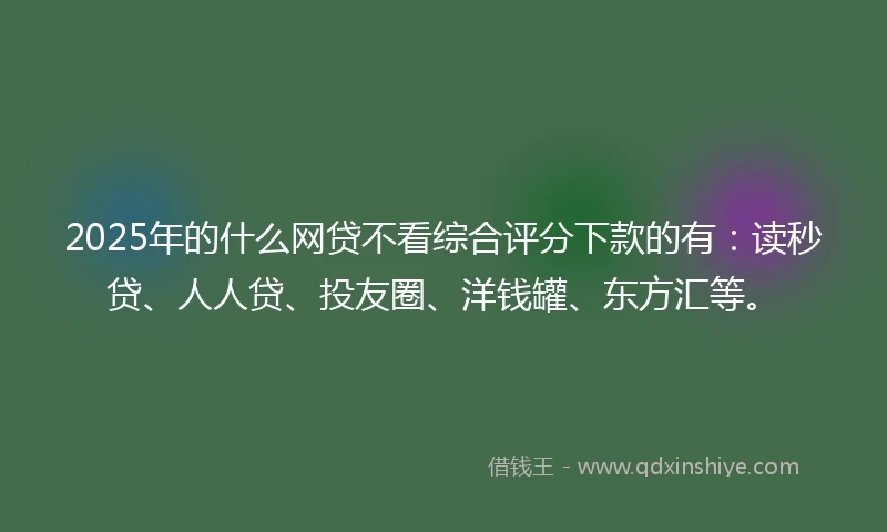 2025年的什么网贷不看综合评分下款的有：读秒贷、人人贷、投友圈、洋钱罐、东方汇等。