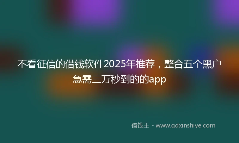 不看征信的借钱软件2025年推荐，整合五个黑户急需三万秒到的的app