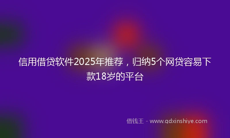信用借贷软件2025年推荐，归纳5个网贷容易下款18岁的平台