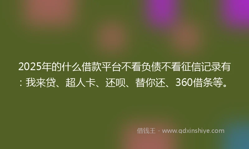2025年的什么借款平台不看负债不看征信记录有：我来贷、超人卡、还呗、替你还、360借条等。