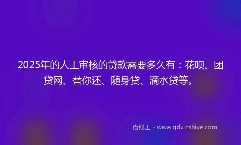 2025年的人工审核的贷款需要多久有：花呗、团贷网、替你还、随身贷、滴水贷等。