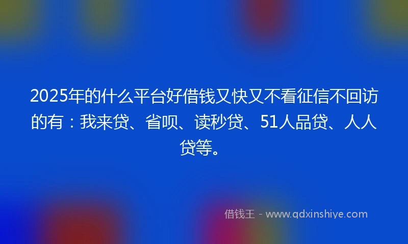 2025年的什么平台好借钱又快又不看征信不回访的有：我来贷、省呗、读秒贷、51人品贷、人人贷等。