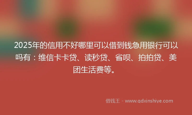 2025年的信用不好哪里可以借到钱急用银行可以吗有：维信卡卡贷、读秒贷、省呗、拍拍贷、美团生活费等。