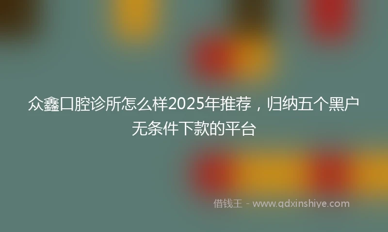 众鑫口腔诊所怎么样2025年推荐，归纳五个黑户无条件下款的平台