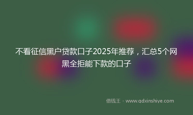 不看征信黑户贷款口子2025年推荐，汇总5个网黑全拒能下款的口子