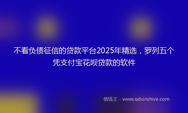 不看负债征信的贷款平台2025年精选，罗列五个凭支付宝花呗贷款的软件