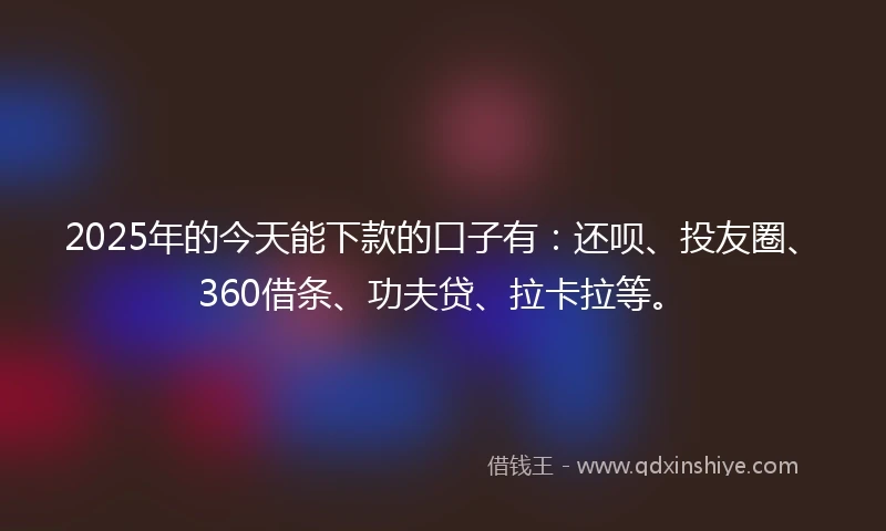 2025年的今天能下款的口子有：还呗、投友圈、360借条、功夫贷、拉卡拉等。