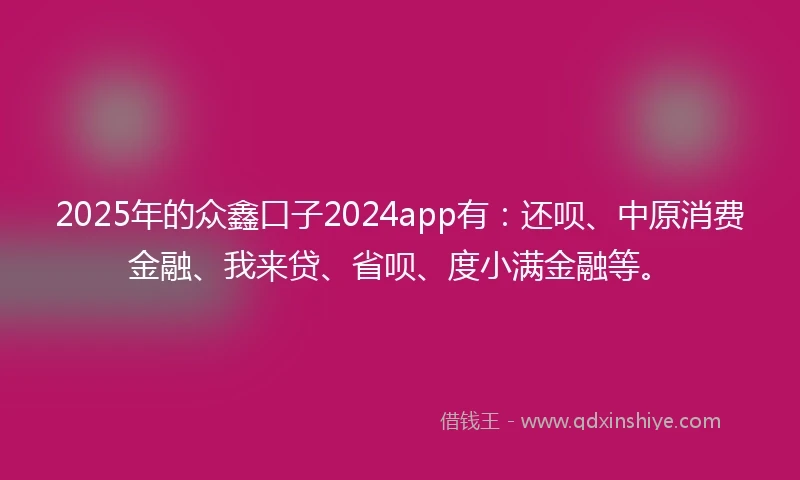 2025年的众鑫口子2024app有：还呗、中原消费金融、我来贷、省呗、度小满金融等。