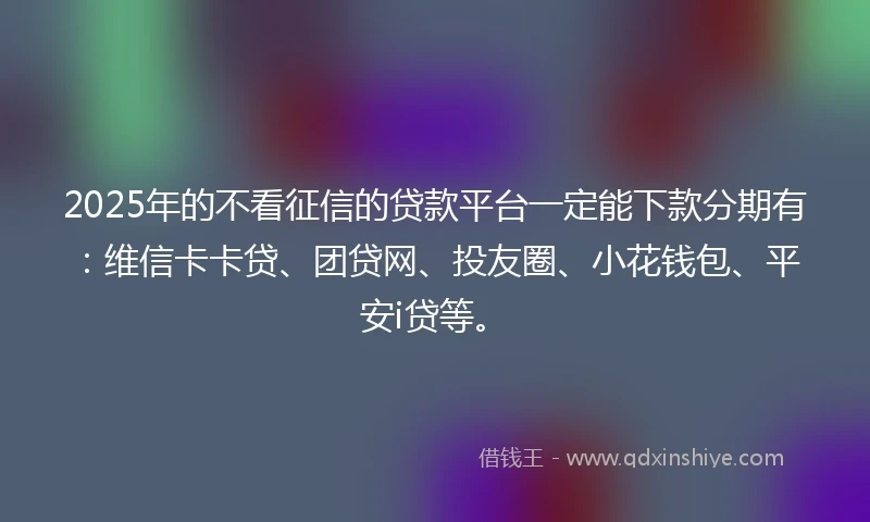 2025年的不看征信的贷款平台一定能下款分期有：维信卡卡贷、团贷网、投友圈、小花钱包、平安i贷等。