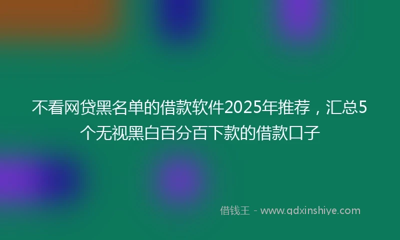 不看网贷黑名单的借款软件2025年推荐，汇总5个无视黑白百分百下款的借款口子