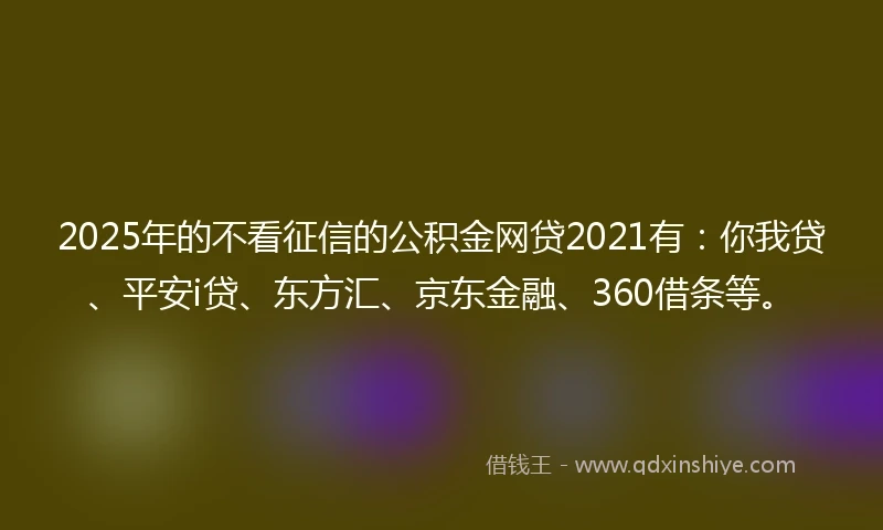 2025年的不看征信的公积金网贷2021有：你我贷、平安i贷、东方汇、京东金融、360借条等。