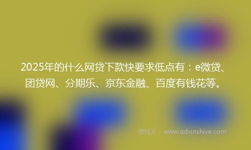 2025年的什么网贷下款快要求低点有：e微贷、团贷网、分期乐、京东金融、百度有钱花等。