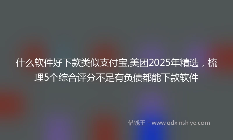 什么软件好下款类似支付宝,美团2025年精选，梳理5个综合评分不足有负债都能下款软件