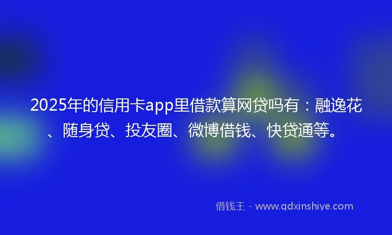 2025年的信用卡app里借款算网贷吗有：融逸花、随身贷、投友圈、微博借钱、快贷通等。