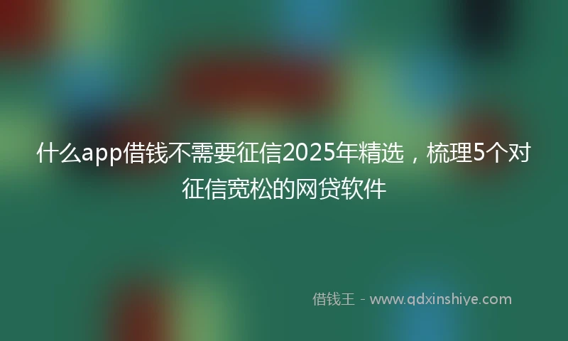 什么app借钱不需要征信2025年精选，梳理5个对征信宽松的网贷软件