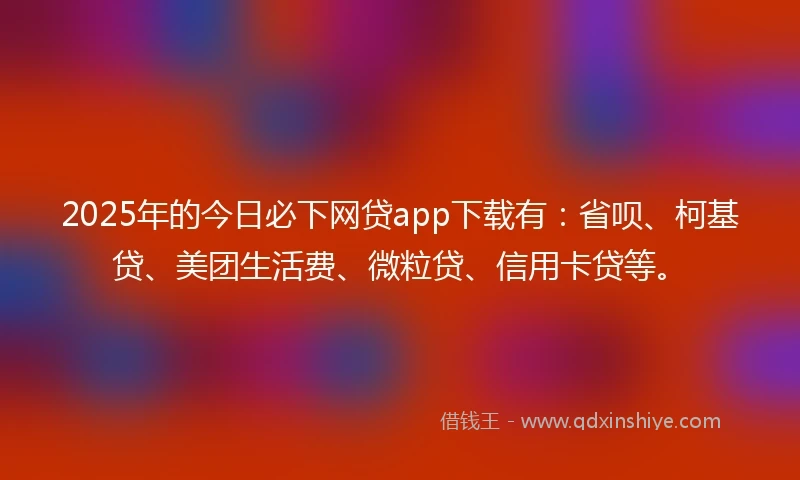 2025年的今日必下网贷app下载有：省呗、柯基贷、美团生活费、微粒贷、信用卡贷等。