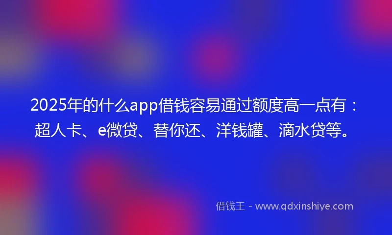 2025年的什么app借钱容易通过额度高一点有：超人卡、e微贷、替你还、洋钱罐、滴水贷等。