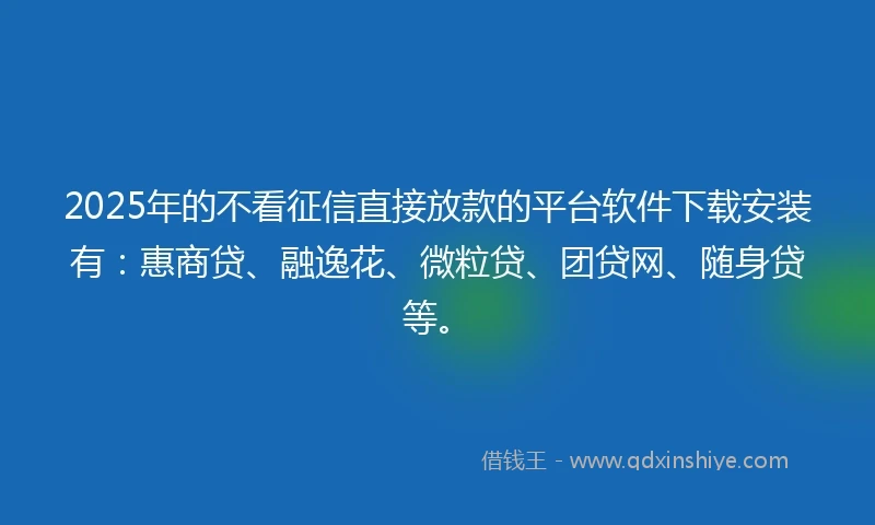 2025年的不看征信直接放款的平台软件下载安装有：惠商贷、融逸花、微粒贷、团贷网、随身贷等。