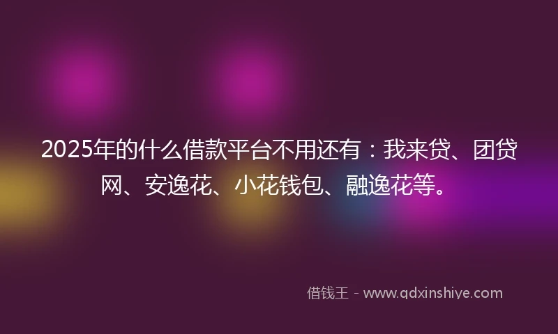 2025年的什么借款平台不用还有：我来贷、团贷网、安逸花、小花钱包、融逸花等。