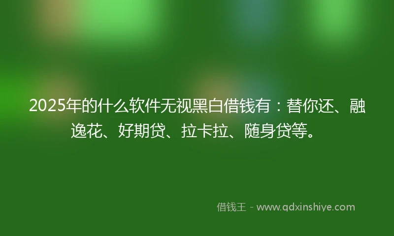 2025年的什么软件无视黑白借钱有：替你还、融逸花、好期贷、拉卡拉、随身贷等。
