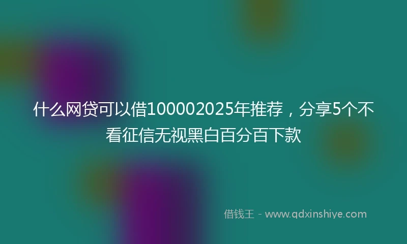 什么网贷可以借100002025年推荐，分享5个不看征信无视黑白百分百下款