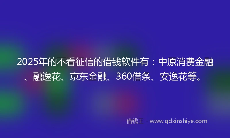2025年的不看征信的借钱软件有：中原消费金融、融逸花、京东金融、360借条、安逸花等。