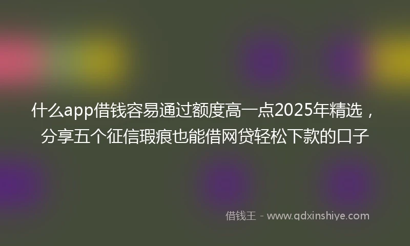 什么app借钱容易通过额度高一点2025年精选，分享五个征信瑕疵也能借网贷轻松下款的口子